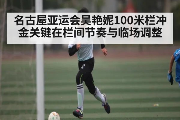 名古屋亚运会吴艳妮100米栏冲金关键在栏间节奏与临场调整