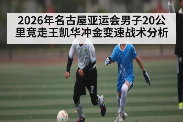 2026年名古屋亚运会男子20公里竞走王凯华冲金变速战术分析