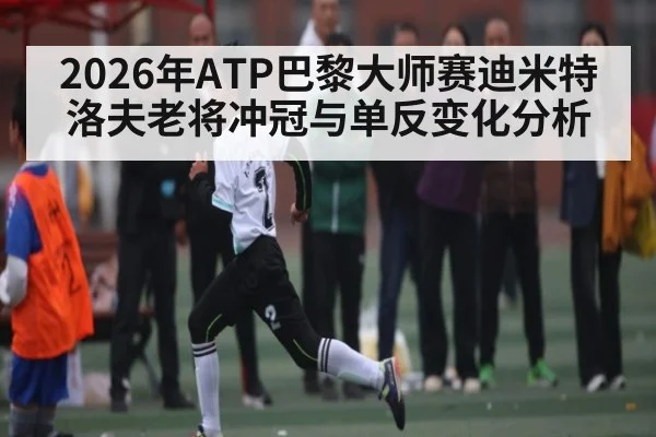 2026年ATP巴黎大师赛迪米特洛夫老将冲冠与单反变化分析